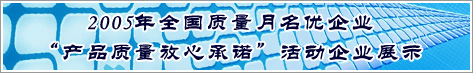 2005年全國質量月名優(yōu)企業(yè)產(chǎn)品質量放心承諾活動企業(yè)展示